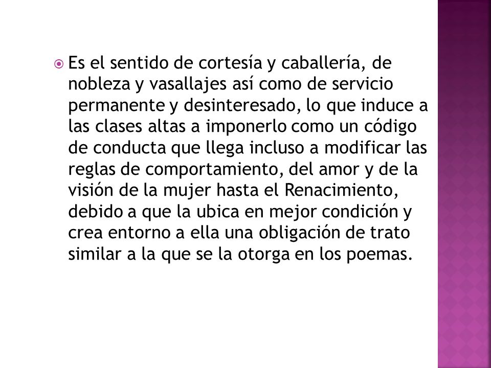 Es el sentido de cortesía y caballería, de nobleza y vasallajes así como de servicio permanente y desinteresado, lo que induce a las clases altas a imponerlo como un código de conducta que llega incluso a modificar las reglas de comportamiento, del amor y de la visión de la mujer hasta el Renacimiento, debido a que la ubica en mejor condición y crea entorno a ella una obligación de trato similar a la que se la otorga en los poemas.