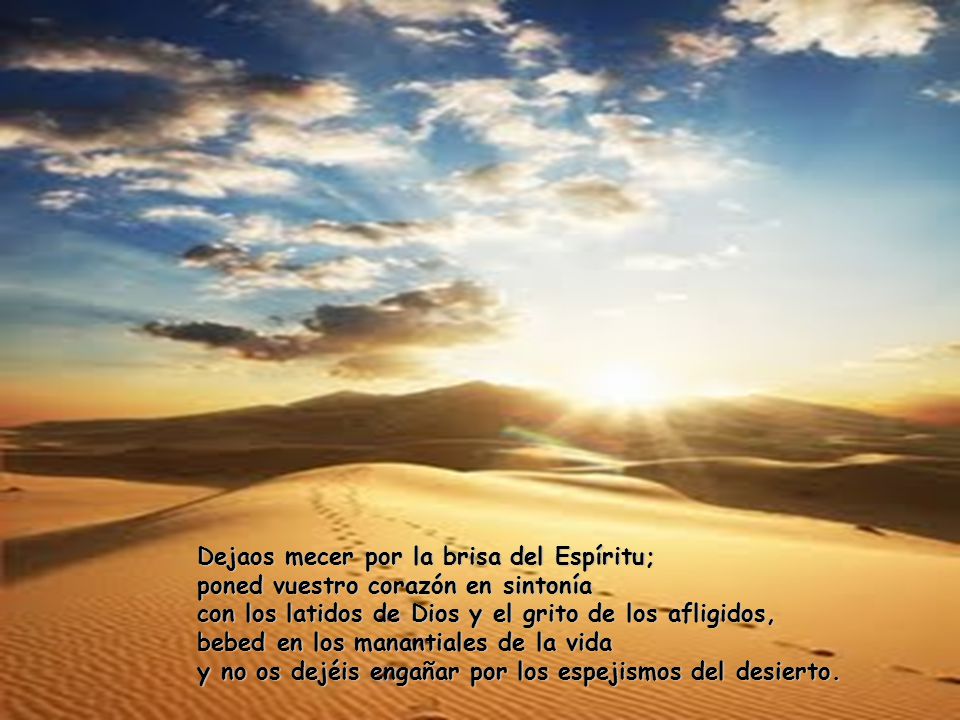 Dejaos mecer por la brisa del Espíritu; poned vuestro corazón en sintonía con los latidos de Dios y el grito de los afligidos, bebed en los manantiales de la vida y no os dejéis engañar por los espejismos del desierto.