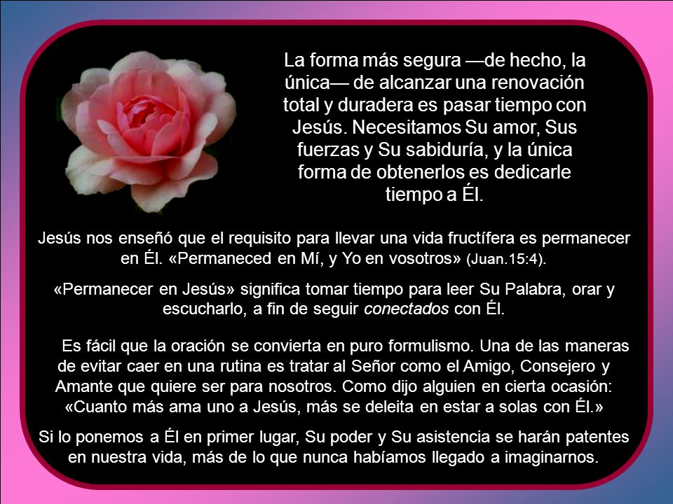 La forma más segura —de hecho, la única— de alcanzar una renovación total y duradera es pasar tiempo con Jesús. Necesitamos Su amor, Sus fuerzas y Su sabiduría, y la única forma de obtenerlos es dedicarle tiempo a Él.