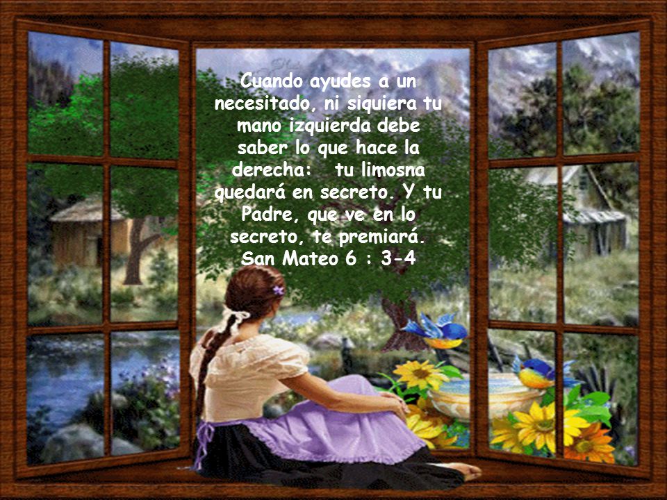 Cuando ayudes a un necesitado, ni siquiera tu mano izquierda debe saber lo que hace la derecha: tu limosna quedará en secreto. Y tu Padre, que ve en lo secreto, te premiará.