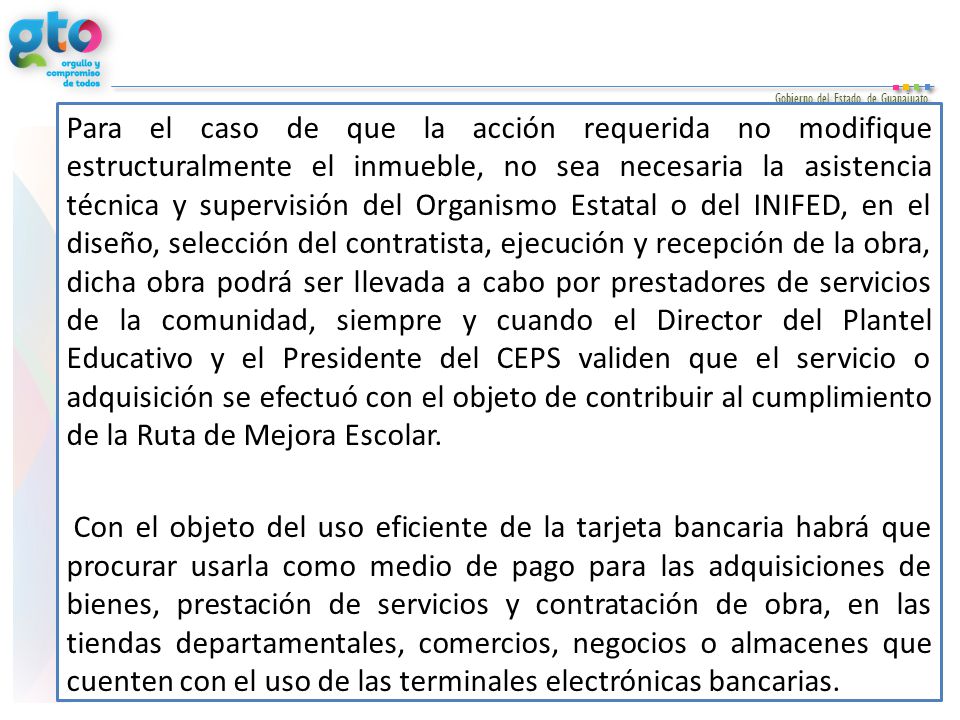 Para el caso de que la acción requerida no modifique estructuralmente el inmueble, no sea necesaria la asistencia técnica y supervisión del Organismo Estatal o del INIFED, en el diseño, selección del contratista, ejecución y recepción de la obra, dicha obra podrá ser llevada a cabo por prestadores de servicios de la comunidad, siempre y cuando el Director del Plantel Educativo y el Presidente del CEPS validen que el servicio o adquisición se efectuó con el objeto de contribuir al cumplimiento de la Ruta de Mejora Escolar.