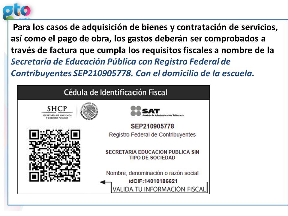 Para los casos de adquisición de bienes y contratación de servicios, así como el pago de obra, los gastos deberán ser comprobados a través de factura que cumpla los requisitos fiscales a nombre de la Secretaría de Educación Pública con Registro Federal de Contribuyentes SEP