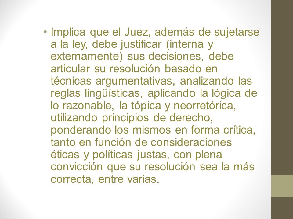 Implica que el Juez, además de sujetarse a la ley, debe justificar (interna y externamente) sus decisiones, debe articular su resolución basado en técnicas argumentativas, analizando las reglas lingüísticas, aplicando la lógica de lo razonable, la tópica y neorretórica, utilizando principios de derecho, ponderando los mismos en forma crítica, tanto en función de consideraciones éticas y políticas justas, con plena convicción que su resolución sea la más correcta, entre varias.