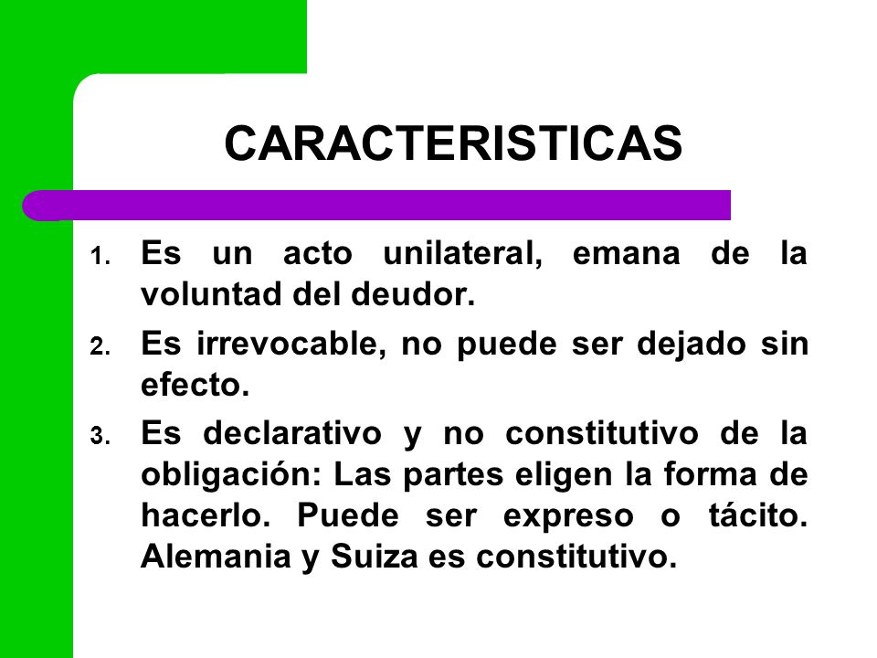 CARACTERISTICAS Es un acto unilateral, emana de la voluntad del deudor. Es irrevocable, no puede ser dejado sin efecto.