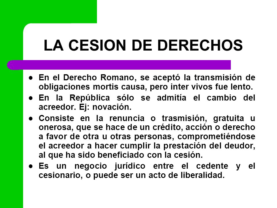 LA CESION DE DERECHOS En el Derecho Romano, se aceptó la transmisión de obligaciones mortis causa, pero inter vivos fue lento.