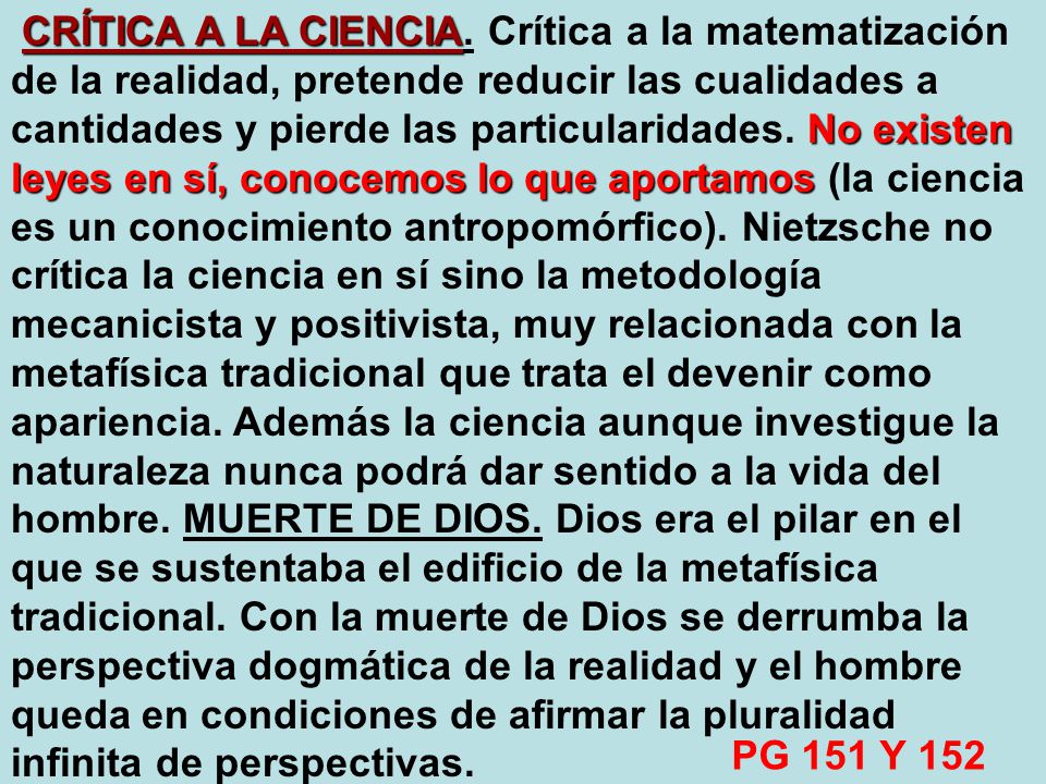 CRÍTICA A LA CIENCIA. Crítica a la matematización de la realidad, pretende reducir las cualidades a cantidades y pierde las particularidades. No existen leyes en sí, conocemos lo que aportamos (la ciencia es un conocimiento antropomórfico). Nietzsche no crítica la ciencia en sí sino la metodología mecanicista y positivista, muy relacionada con la metafísica tradicional que trata el devenir como apariencia. Además la ciencia aunque investigue la naturaleza nunca podrá dar sentido a la vida del hombre. MUERTE DE DIOS. Dios era el pilar en el que se sustentaba el edificio de la metafísica tradicional. Con la muerte de Dios se derrumba la perspectiva dogmática de la realidad y el hombre queda en condiciones de afirmar la pluralidad infinita de perspectivas.