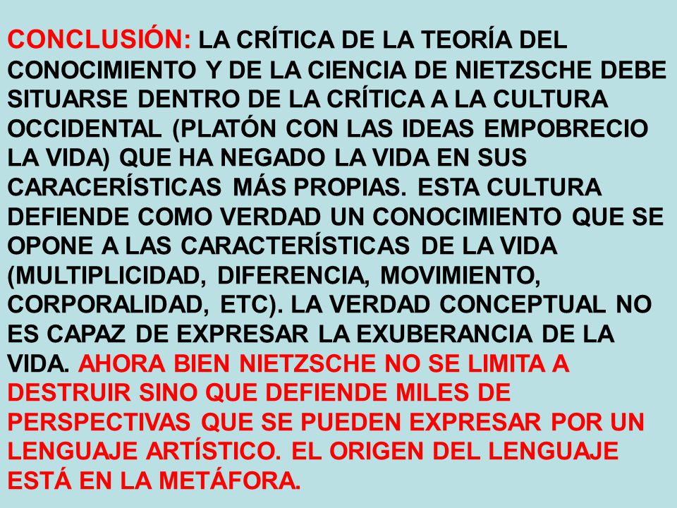 CONCLUSIÓN: LA CRÍTICA DE LA TEORÍA DEL CONOCIMIENTO Y DE LA CIENCIA DE NIETZSCHE DEBE SITUARSE DENTRO DE LA CRÍTICA A LA CULTURA OCCIDENTAL (PLATÓN CON LAS IDEAS EMPOBRECIO LA VIDA) QUE HA NEGADO LA VIDA EN SUS CARACERÍSTICAS MÁS PROPIAS.