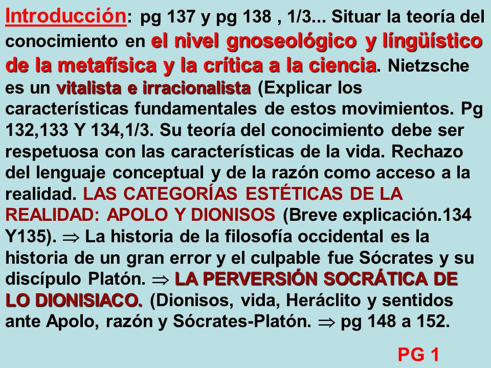 Introducción: pg 137 y pg 138 , 1/3... Situar la teoría del conocimiento en el nivel gnoseológico y língüístico de la metafísica y la crítica a la ciencia. Nietzsche es un vitalista e irracionalista (Explicar los características fundamentales de estos movimientos. Pg 132,133 Y 134,1/3. Su teoría del conocimiento debe ser respetuosa con las características de la vida. Rechazo del lenguaje conceptual y de la razón como acceso a la realidad. LAS CATEGORÍAS ESTÉTICAS DE LA REALIDAD: APOLO Y DIONISOS (Breve explicación.134 Y135).  La historia de la filosofía occidental es la historia de un gran error y el culpable fue Sócrates y su discípulo Platón.  LA PERVERSIÓN SOCRÁTICA DE LO DIONISIACO. (Dionisos, vida, Heráclito y sentidos ante Apolo, razón y Sócrates-Platón.  pg 148 a 152.