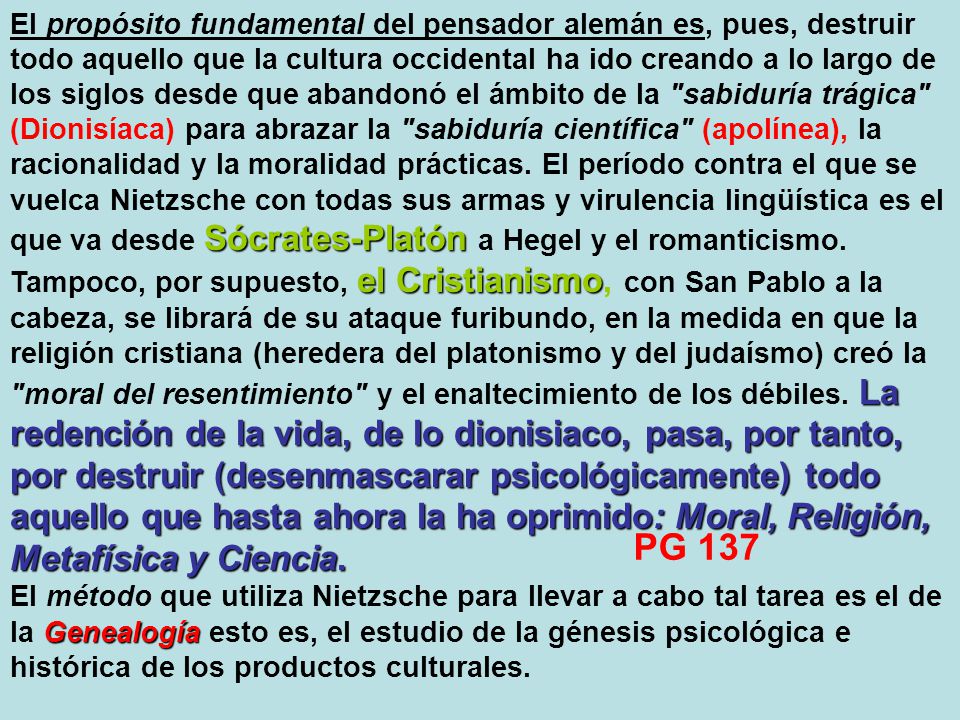 El propósito fundamental del pensador alemán es, pues, destruir todo aquello que la cultura occidental ha ido creando a lo largo de los siglos desde que abandonó el ámbito de la sabiduría trágica (Dionisíaca) para abrazar la sabiduría científica (apolínea), la racionalidad y la moralidad prácticas. El período contra el que se vuelca Nietzsche con todas sus armas y virulencia lingüística es el que va desde Sócrates‑Platón a Hegel y el romanticismo. Tampoco, por supuesto, el Cristianismo, con San Pablo a la cabeza, se librará de su ataque furibundo, en la medida en que la religión cristiana (heredera del platonismo y del judaísmo) creó la moral del resentimiento y el enaltecimiento de los débiles. La redención de la vida, de lo dionisiaco, pasa, por tanto, por destruir (desenmascarar psicológicamente) todo aquello que hasta ahora la ha oprimido: Moral, Religión, Metafísica y Ciencia.