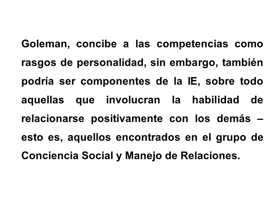 Goleman, concibe a las competencias como rasgos de personalidad, sin embargo, también podría ser componentes de la IE, sobre todo aquellas que involucran la habilidad de relacionarse positivamente con los demás – esto es, aquellos encontrados en el grupo de Conciencia Social y Manejo de Relaciones.