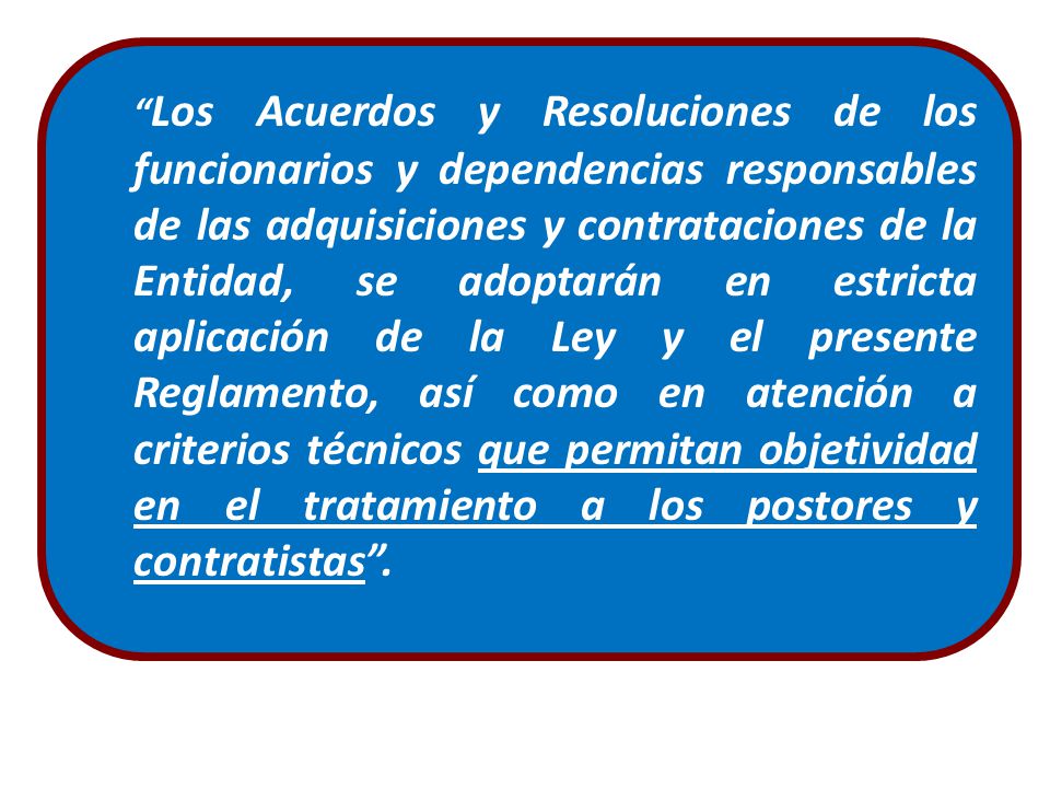 Los Acuerdos y Resoluciones de los funcionarios y dependencias responsables de las adquisiciones y contrataciones de la Entidad, se adoptarán en estricta aplicación de la Ley y el presente Reglamento, así como en atención a criterios técnicos que permitan objetividad en el tratamiento a los postores y contratistas .