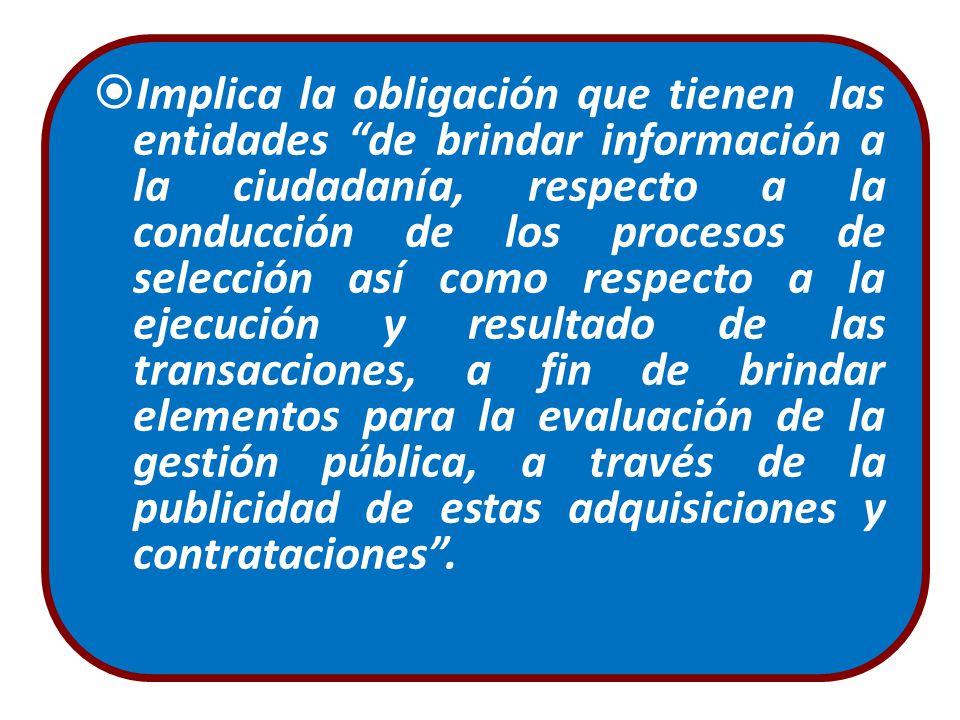 Implica la obligación que tienen las entidades de brindar información a la ciudadanía, respecto a la conducción de los procesos de selección así como respecto a la ejecución y resultado de las transacciones, a fin de brindar elementos para la evaluación de la gestión pública, a través de la publicidad de estas adquisiciones y contrataciones .