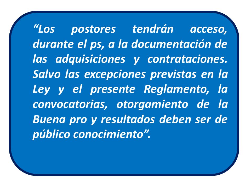 Los postores tendrán acceso, durante el ps, a la documentación de las adquisiciones y contrataciones. Salvo las excepciones previstas en la Ley y el presente Reglamento, la convocatorias, otorgamiento de la Buena pro y resultados deben ser de público conocimiento .