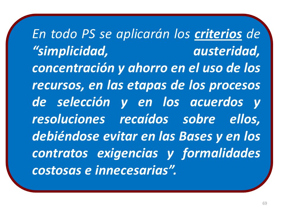 En todo PS se aplicarán los criterios de simplicidad, austeridad, concentración y ahorro en el uso de los recursos, en las etapas de los procesos de selección y en los acuerdos y resoluciones recaídos sobre ellos, debiéndose evitar en las Bases y en los contratos exigencias y formalidades costosas e innecesarias .