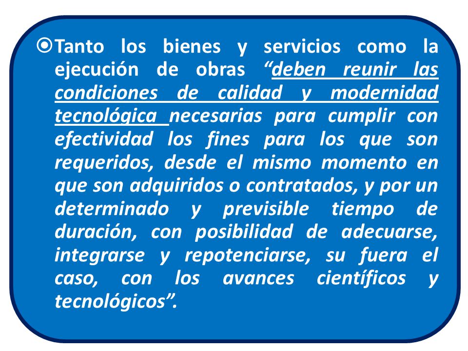 Tanto los bienes y servicios como la ejecución de obras deben reunir las condiciones de calidad y modernidad tecnológica necesarias para cumplir con efectividad los fines para los que son requeridos, desde el mismo momento en que son adquiridos o contratados, y por un determinado y previsible tiempo de duración, con posibilidad de adecuarse, integrarse y repotenciarse, su fuera el caso, con los avances científicos y tecnológicos .