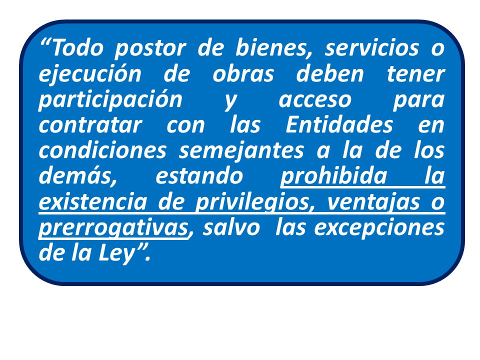 Todo postor de bienes, servicios o ejecución de obras deben tener participación y acceso para contratar con las Entidades en condiciones semejantes a la de los demás, estando prohibida la existencia de privilegios, ventajas o prerrogativas, salvo las excepciones de la Ley .