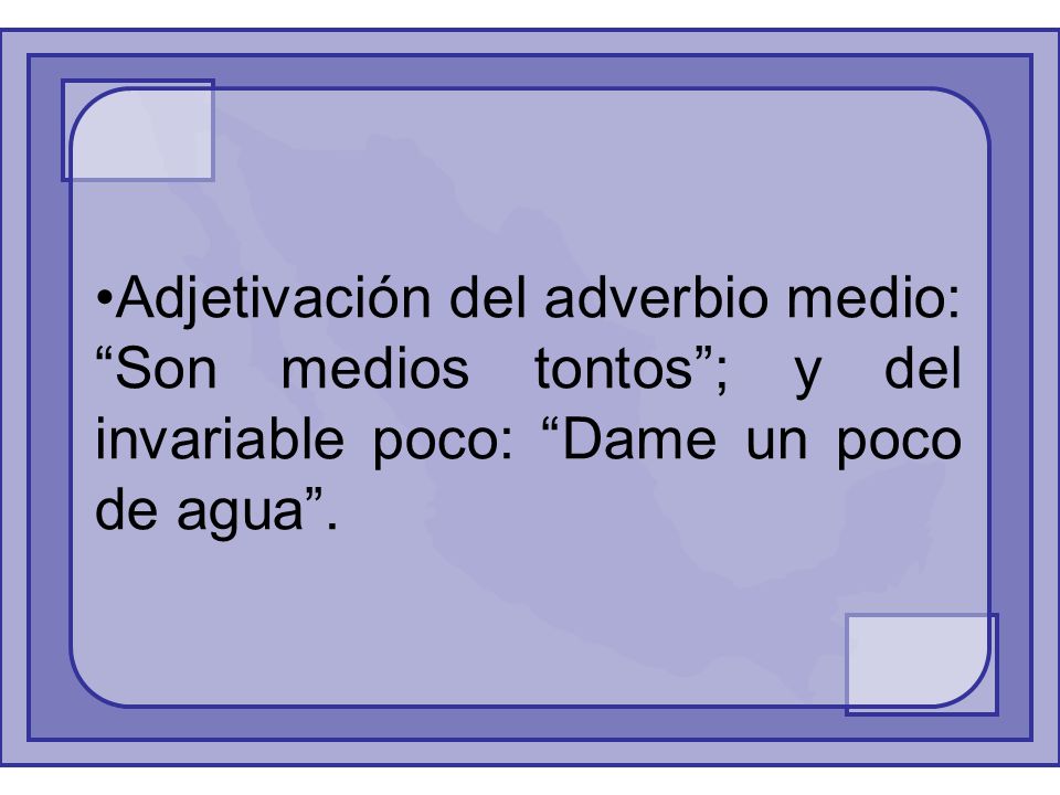 Adjetivación del adverbio medio: Son medios tontos ; y del invariable poco: Dame un poco de agua .