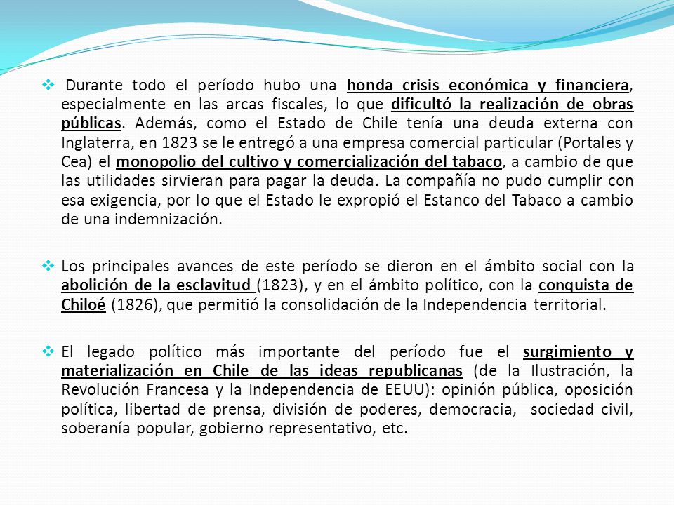 Durante todo el período hubo una honda crisis económica y financiera, especialmente en las arcas fiscales, lo que dificultó la realización de obras públicas. Además, como el Estado de Chile tenía una deuda externa con Inglaterra, en 1823 se le entregó a una empresa comercial particular (Portales y Cea) el monopolio del cultivo y comercialización del tabaco, a cambio de que las utilidades sirvieran para pagar la deuda. La compañía no pudo cumplir con esa exigencia, por lo que el Estado le expropió el Estanco del Tabaco a cambio de una indemnización.