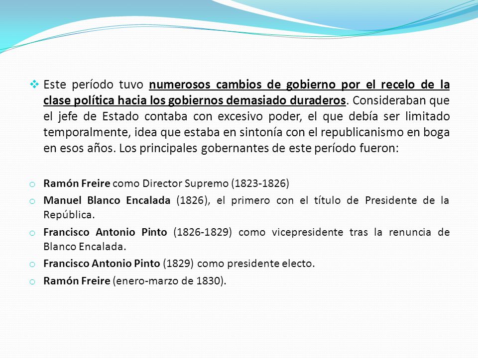 Este período tuvo numerosos cambios de gobierno por el recelo de la clase política hacia los gobiernos demasiado duraderos. Consideraban que el jefe de Estado contaba con excesivo poder, el que debía ser limitado temporalmente, idea que estaba en sintonía con el republicanismo en boga en esos años. Los principales gobernantes de este período fueron: