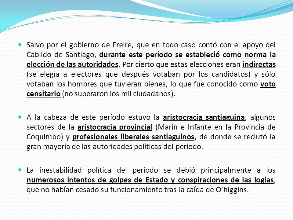 Salvo por el gobierno de Freire, que en todo caso contó con el apoyo del Cabildo de Santiago, durante este período se estableció como norma la elección de las autoridades. Por cierto que estas elecciones eran indirectas (se elegía a electores que después votaban por los candidatos) y sólo votaban los hombres que tuvieran bienes, lo que fue conocido como voto censitario (no superaron los mil ciudadanos).