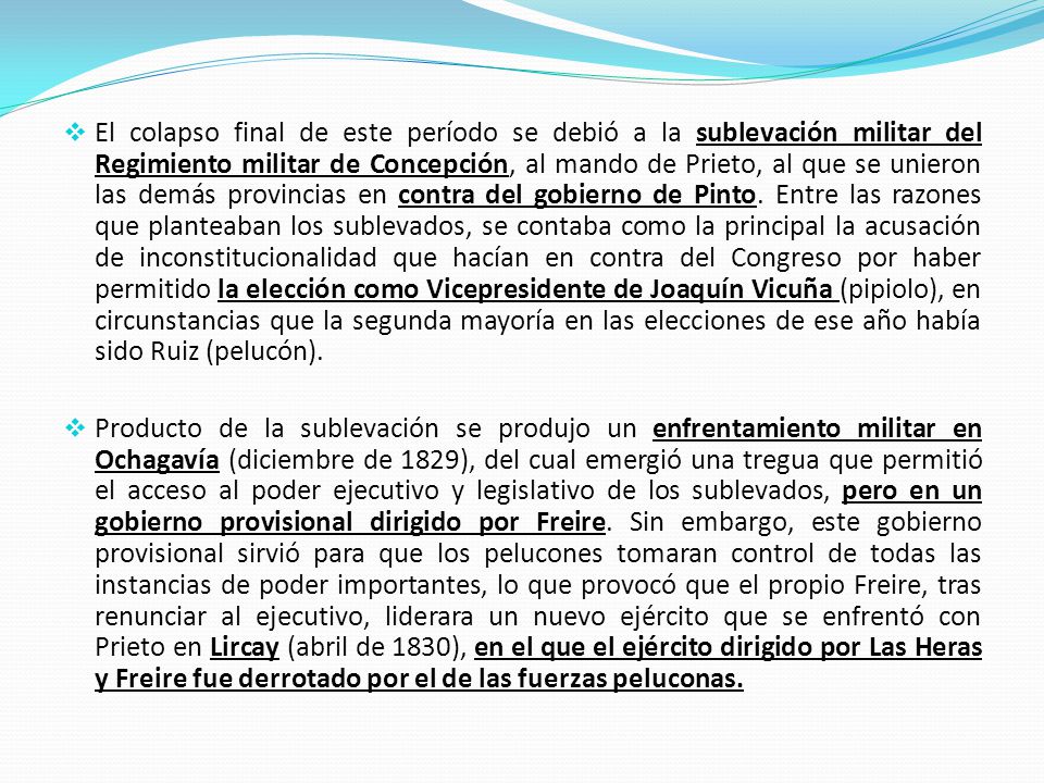El colapso final de este período se debió a la sublevación militar del Regimiento militar de Concepción, al mando de Prieto, al que se unieron las demás provincias en contra del gobierno de Pinto. Entre las razones que planteaban los sublevados, se contaba como la principal la acusación de inconstitucionalidad que hacían en contra del Congreso por haber permitido la elección como Vicepresidente de Joaquín Vicuña (pipiolo), en circunstancias que la segunda mayoría en las elecciones de ese año había sido Ruiz (pelucón).