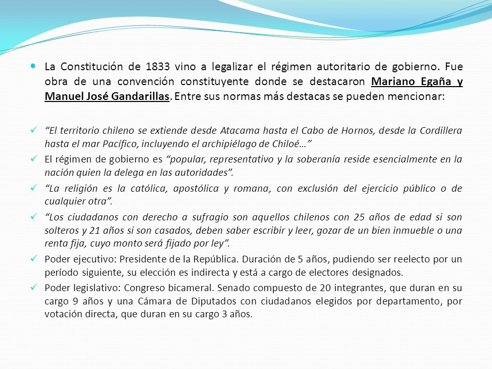 La Constitución de 1833 vino a legalizar el régimen autoritario de gobierno. Fue obra de una convención constituyente donde se destacaron Mariano Egaña y Manuel José Gandarillas. Entre sus normas más destacas se pueden mencionar: