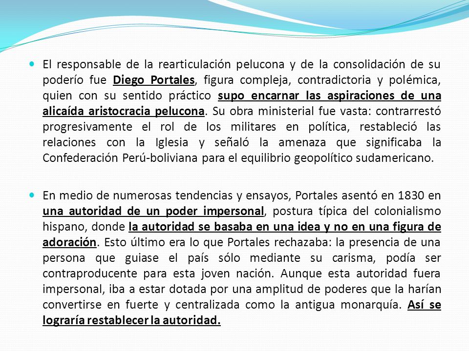 El responsable de la rearticulación pelucona y de la consolidación de su poderío fue Diego Portales, figura compleja, contradictoria y polémica, quien con su sentido práctico supo encarnar las aspiraciones de una alicaída aristocracia pelucona. Su obra ministerial fue vasta: contrarrestó progresivamente el rol de los militares en política, restableció las relaciones con la Iglesia y señaló la amenaza que significaba la Confederación Perú-boliviana para el equilibrio geopolítico sudamericano.