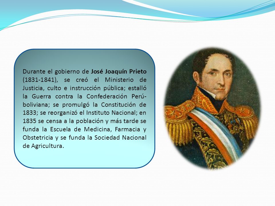 Durante el gobierno de José Joaquín Prieto ( ), se creó el Ministerio de Justicia, culto e instrucción pública; estalló la Guerra contra la Confederación Perú-boliviana; se promulgó la Constitución de 1833; se reorganizó el Instituto Nacional; en 1835 se censa a la población y más tarde se funda la Escuela de Medicina, Farmacia y Obstetricia y se funda la Sociedad Nacional de Agricultura.