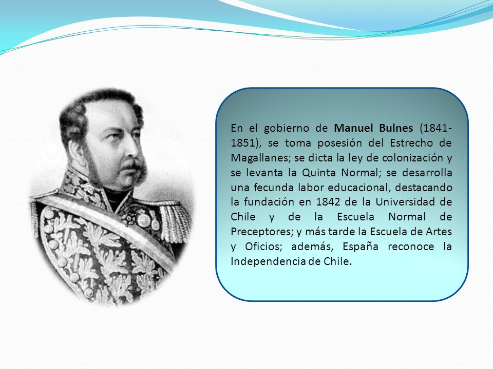 En el gobierno de Manuel Bulnes ( ), se toma posesión del Estrecho de Magallanes; se dicta la ley de colonización y se levanta la Quinta Normal; se desarrolla una fecunda labor educacional, destacando la fundación en 1842 de la Universidad de Chile y de la Escuela Normal de Preceptores; y más tarde la Escuela de Artes y Oficios; además, España reconoce la Independencia de Chile.