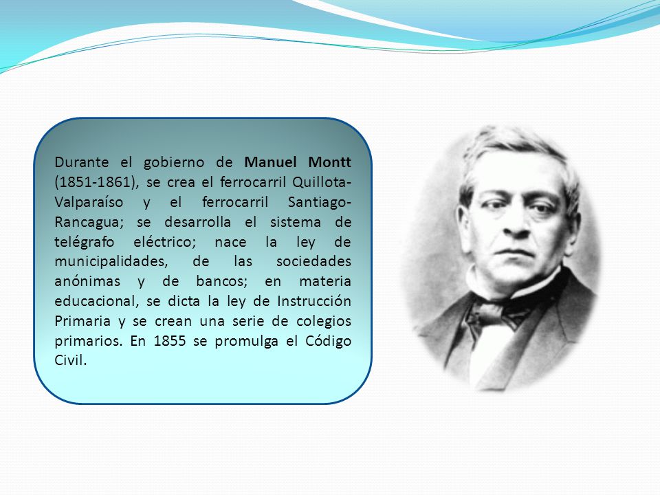 Durante el gobierno de Manuel Montt ( ), se crea el ferrocarril Quillota-Valparaíso y el ferrocarril Santiago-Rancagua; se desarrolla el sistema de telégrafo eléctrico; nace la ley de municipalidades, de las sociedades anónimas y de bancos; en materia educacional, se dicta la ley de Instrucción Primaria y se crean una serie de colegios primarios.