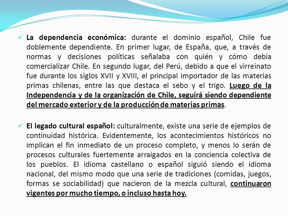 La dependencia económica: durante el dominio español, Chile fue doblemente dependiente. En primer lugar, de España, que, a través de normas y decisiones políticas señalaba con quién y cómo debía comercializar Chile. En segundo lugar, del Perú, debido a que el virreinato fue durante los siglos XVII y XVIII, el principal importador de las materias primas chilenas, entre las que destaca el sebo y el trigo. Luego de la Independencia y de la organización de Chile, seguirá siendo dependiente del mercado exterior y de la producción de materias primas.