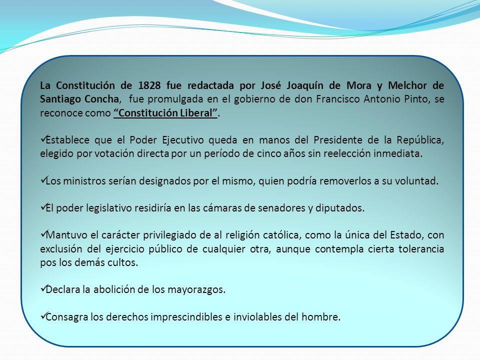 La Constitución de 1828 fue redactada por José Joaquín de Mora y Melchor de Santiago Concha, fue promulgada en el gobierno de don Francisco Antonio Pinto, se reconoce como Constitución Liberal .