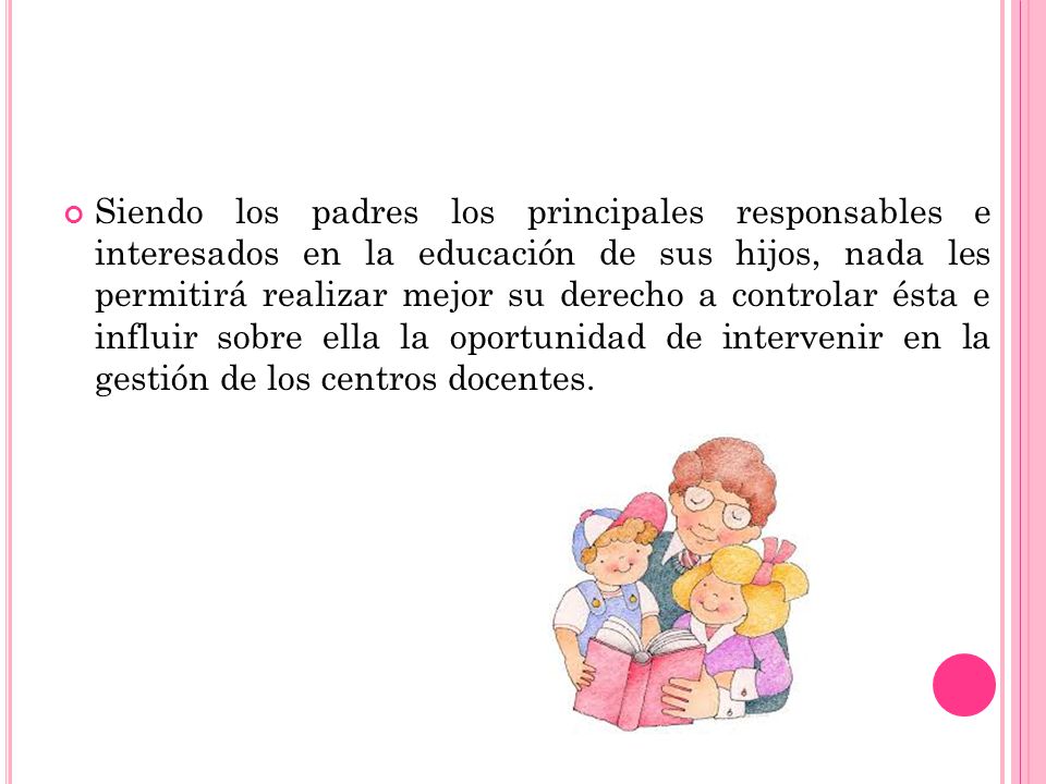 Siendo los padres los principales responsables e interesados en la educación de sus hijos, nada les permitirá realizar mejor su derecho a controlar ésta e influir sobre ella la oportunidad de intervenir en la gestión de los centros docentes.