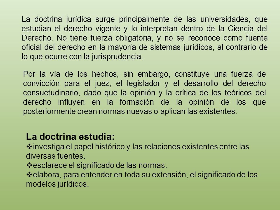 La doctrina jurídica surge principalmente de las universidades, que estudian el derecho vigente y lo interpretan dentro de la Ciencia del Derecho. No tiene fuerza obligatoria, y no se reconoce como fuente oficial del derecho en la mayoría de sistemas jurídicos, al contrario de lo que ocurre con la jurisprudencia.