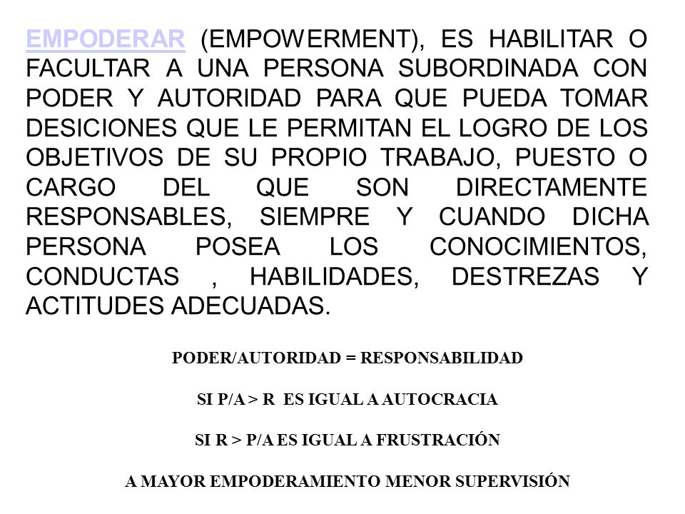 EMPODERAR (EMPOWERMENT), ES HABILITAR O FACULTAR A UNA PERSONA SUBORDINADA CON PODER Y AUTORIDAD PARA QUE PUEDA TOMAR DESICIONES QUE LE PERMITAN EL LOGRO DE LOS OBJETIVOS DE SU PROPIO TRABAJO, PUESTO O CARGO DEL QUE SON DIRECTAMENTE RESPONSABLES, SIEMPRE Y CUANDO DICHA PERSONA POSEA LOS CONOCIMIENTOS, CONDUCTAS , HABILIDADES, DESTREZAS Y ACTITUDES ADECUADAS.