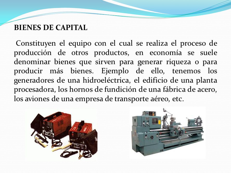 BIENES DE CAPITAL Constituyen el equipo con el cual se realiza el proceso de producción de otros productos, en economía se suele denominar bienes que sirven para generar riqueza o para producir más bienes.