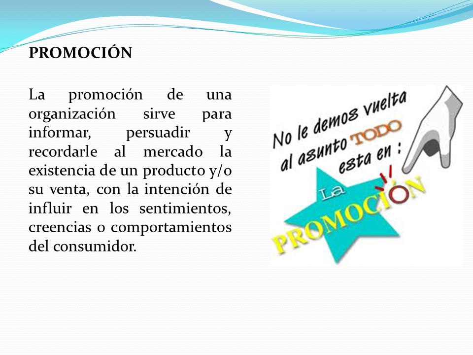 PROMOCIÓN La promoción de una organización sirve para informar, persuadir y recordarle al mercado la existencia de un producto y/o su venta, con la intención de influir en los sentimientos, creencias o comportamientos del consumidor.