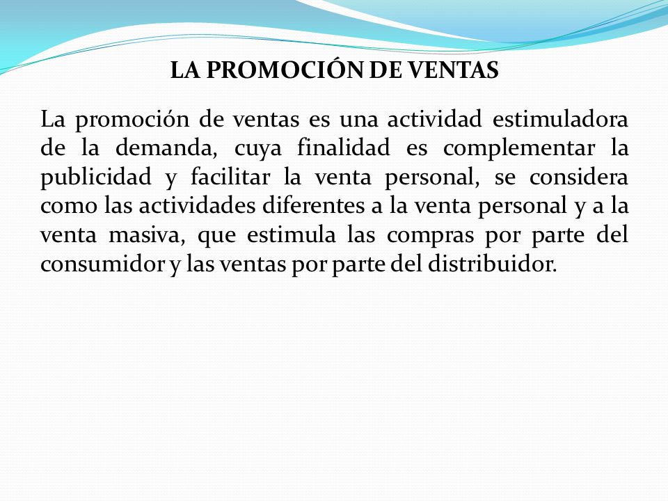 LA PROMOCIÓN DE VENTAS La promoción de ventas es una actividad estimuladora de la demanda, cuya finalidad es complementar la publicidad y facilitar la venta personal, se considera como las actividades diferentes a la venta personal y a la venta masiva, que estimula las compras por parte del consumidor y las ventas por parte del distribuidor.