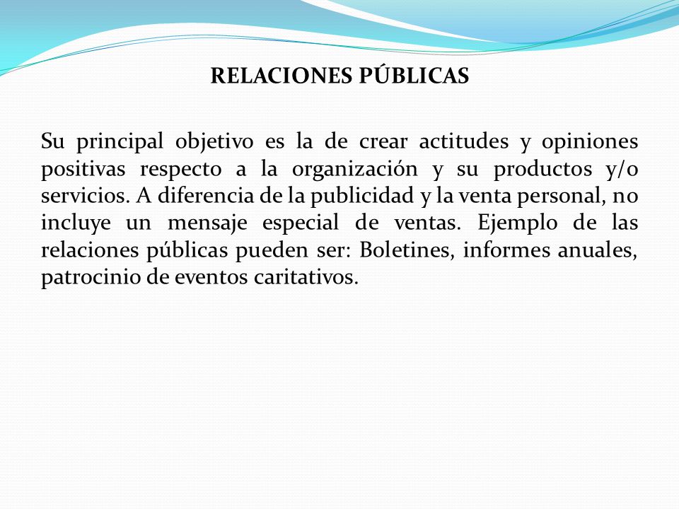 RELACIONES PÚBLICAS Su principal objetivo es la de crear actitudes y opiniones positivas respecto a la organización y su productos y/o servicios.