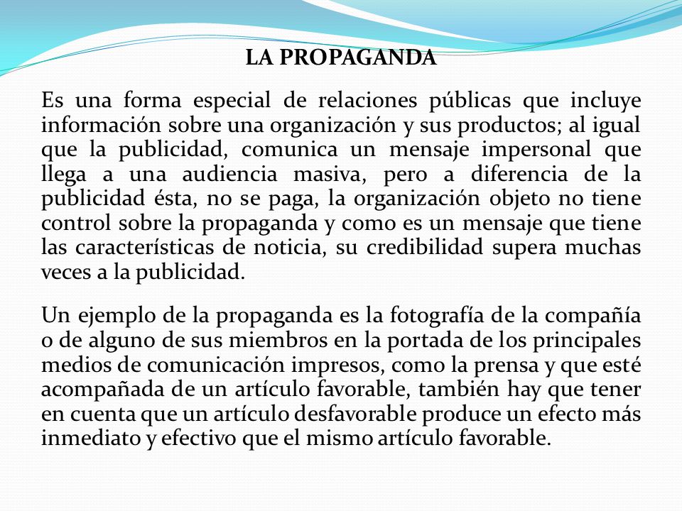 LA PROPAGANDA Es una forma especial de relaciones públicas que incluye información sobre una organización y sus productos; al igual que la publicidad, comunica un mensaje impersonal que llega a una audiencia masiva, pero a diferencia de la publicidad ésta, no se paga, la organización objeto no tiene control sobre la propaganda y como es un mensaje que tiene las características de noticia, su credibilidad supera muchas veces a la publicidad.