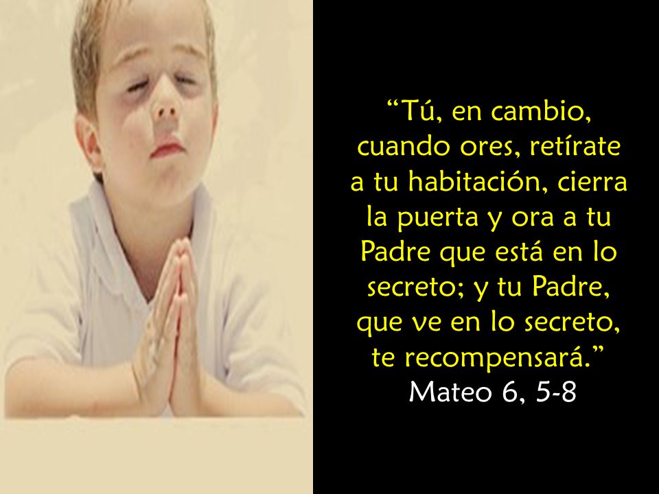 Tú, en cambio, cuando ores, retírate a tu habitación, cierra la puerta y ora a tu Padre que está en lo secreto; y tu Padre, que ve en lo secreto, te recompensará.