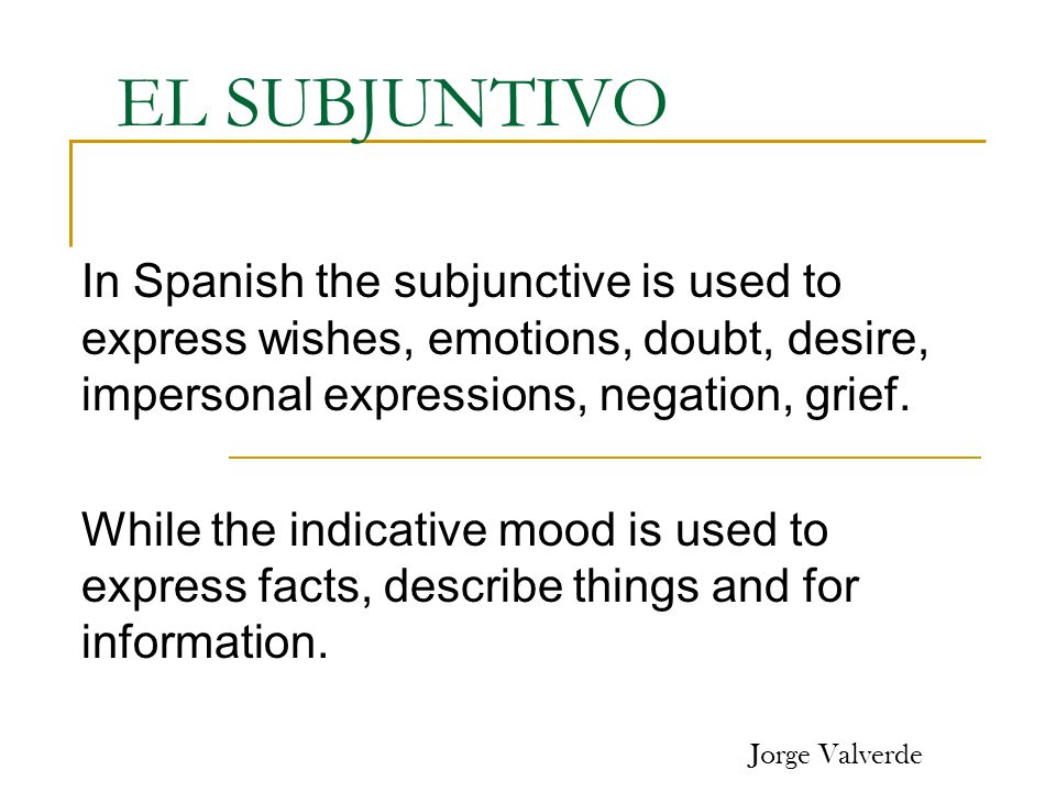 EL SUBJUNTIVO In Spanish the subjunctive is used to express wishes, emotions, doubt, desire, impersonal expressions, negation, grief.