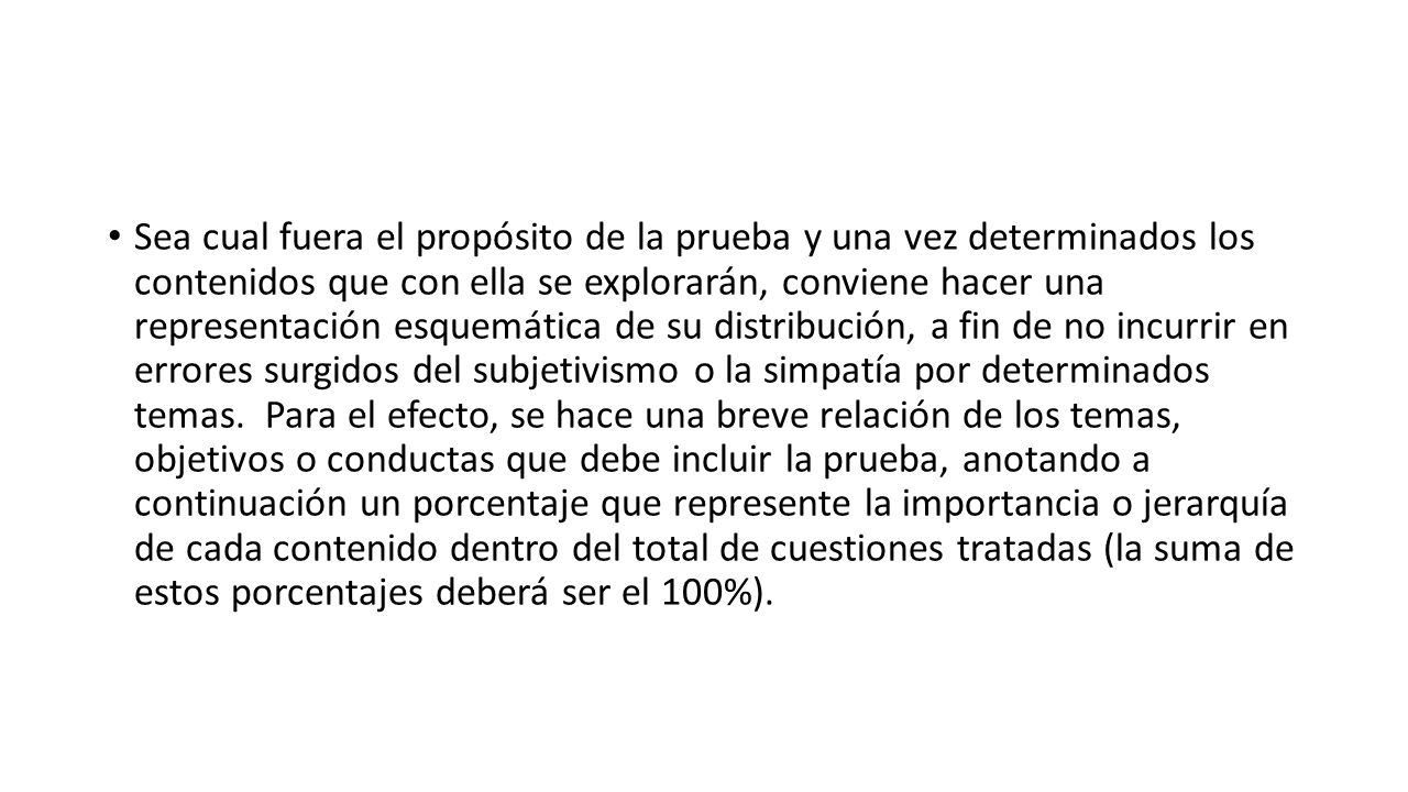 Sea cual fuera el propósito de la prueba y una vez determinados los contenidos que con ella se explorarán, conviene hacer una representación esquemática de su distribución, a fin de no incurrir en errores surgidos del subjetivismo o la simpatía por determinados temas.