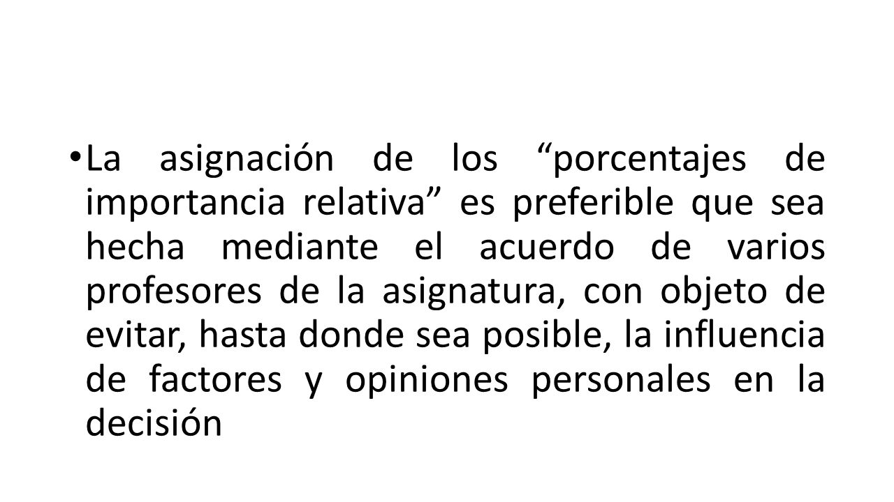 La asignación de los porcentajes de importancia relativa es preferible que sea hecha mediante el acuerdo de varios profesores de la asignatura, con objeto de evitar, hasta donde sea posible, la influencia de factores y opiniones personales en la decisión