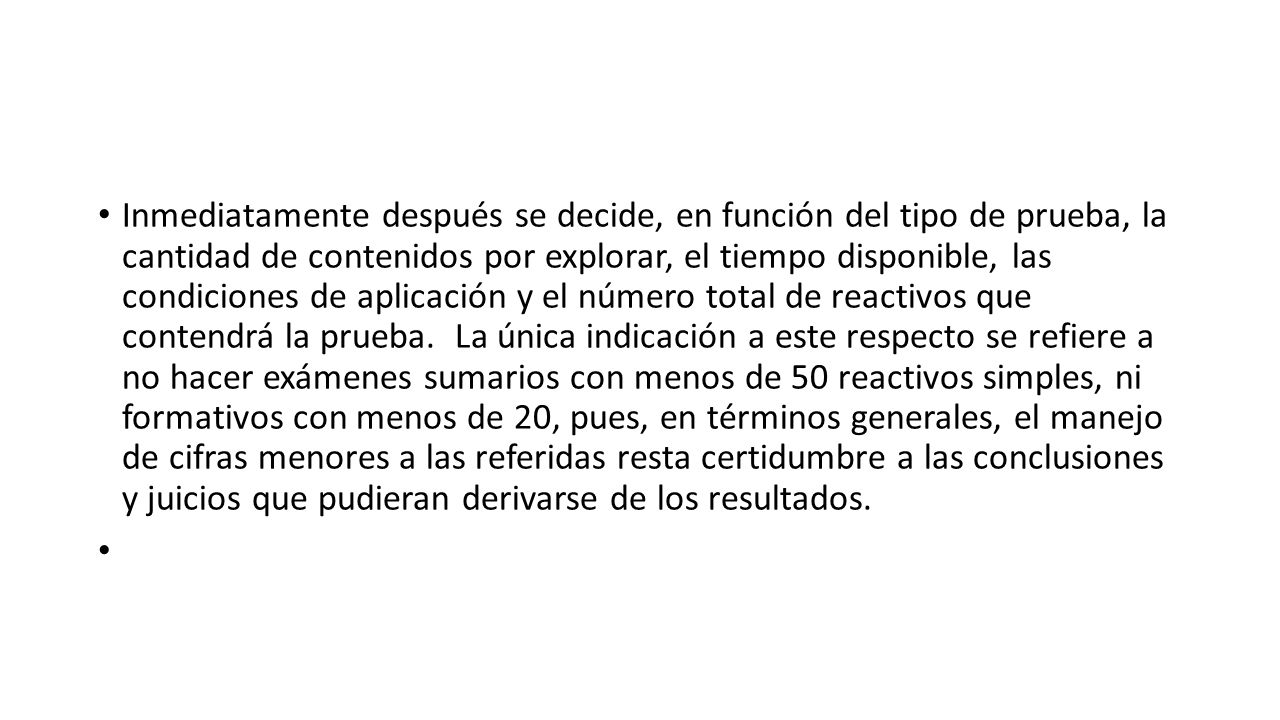 Inmediatamente después se decide, en función del tipo de prueba, la cantidad de contenidos por explorar, el tiempo disponible, las condiciones de aplicación y el número total de reactivos que contendrá la prueba. La única indicación a este respecto se refiere a no hacer exámenes sumarios con menos de 50 reactivos simples, ni formativos con menos de 20, pues, en términos generales, el manejo de cifras menores a las referidas resta certidumbre a las conclusiones y juicios que pudieran derivarse de los resultados.