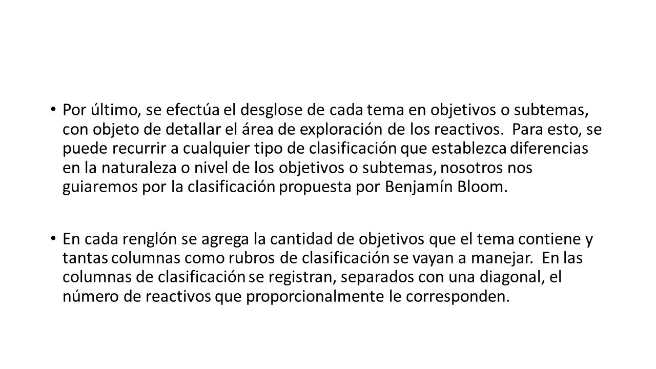 Por último, se efectúa el desglose de cada tema en objetivos o subtemas, con objeto de detallar el área de exploración de los reactivos. Para esto, se puede recurrir a cualquier tipo de clasificación que establezca diferencias en la naturaleza o nivel de los objetivos o subtemas, nosotros nos guiaremos por la clasificación propuesta por Benjamín Bloom.
