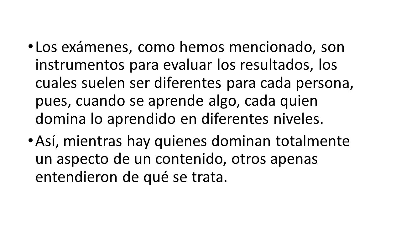 Los exámenes, como hemos mencionado, son instrumentos para evaluar los resultados, los cuales suelen ser diferentes para cada persona, pues, cuando se aprende algo, cada quien domina lo aprendido en diferentes niveles.