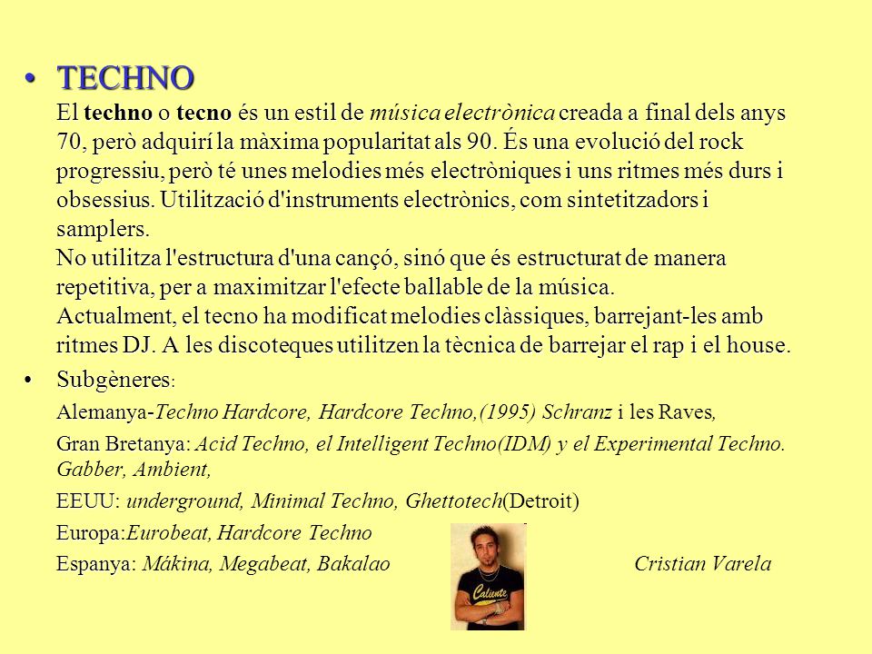 TECHNO El techno o tecno és un estil de música electrònica creada a final dels anys 70, però adquirí la màxima popularitat als 90. És una evolució del rock progressiu, però té unes melodies més electròniques i uns ritmes més durs i obsessius. Utilització d instruments electrònics, com sintetitzadors i samplers. No utilitza l estructura d una cançó, sinó que és estructurat de manera repetitiva, per a maximitzar l efecte ballable de la música. Actualment, el tecno ha modificat melodies clàssiques, barrejant-les amb ritmes DJ. A les discoteques utilitzen la tècnica de barrejar el rap i el house.
