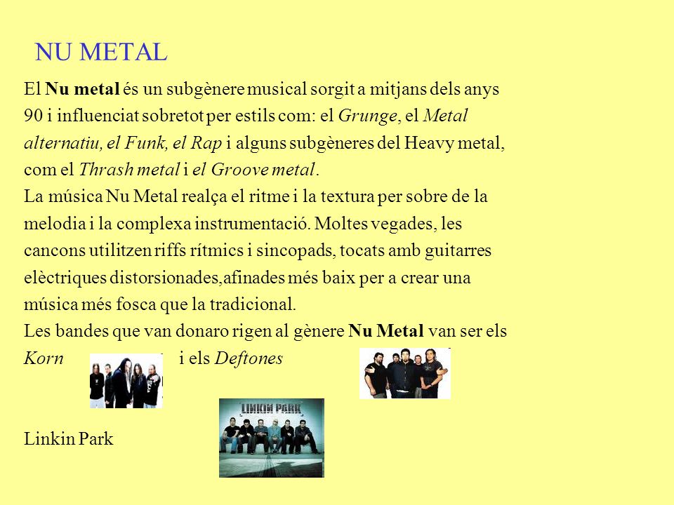 NU METAL El Nu metal és un subgènere musical sorgit a mitjans dels anys. 90 i influenciat sobretot per estils com: el Grunge, el Metal.