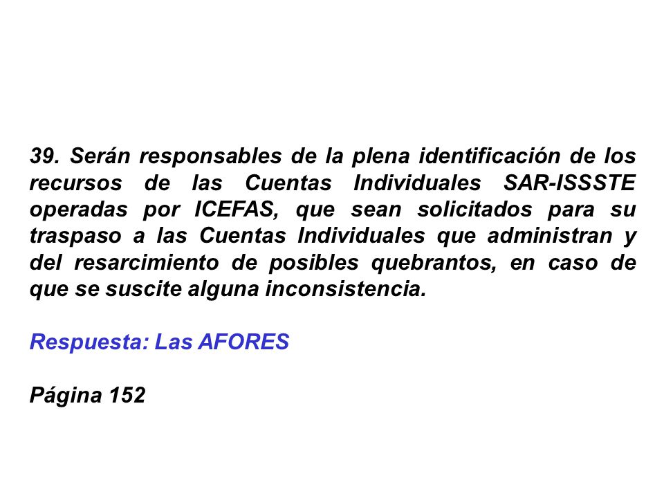 39. Serán responsables de la plena identificación de los recursos de las Cuentas Individuales SAR-ISSSTE operadas por ICEFAS, que sean solicitados para su traspaso a las Cuentas Individuales que administran y del resarcimiento de posibles quebrantos, en caso de que se suscite alguna inconsistencia.